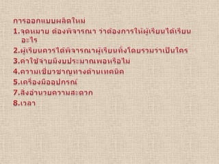 การออกแบบผลิตใหม่ 1.จุดหมาย ต้องพิจารณา ว่าต้องการให้ผู้เรียนได้เรียนอะไร2.ผู้เรียนควรได้พิจารณาผู้เรียนทั้งโดยรวมว่าเป็นใคร3.ค่าใช้จ่ายมีงบประมาณพอหรือไม่4.ความเชี่ยวชาญทางด้านเทคนิค5.เครื่องมืออุปกรณ์7.สิ่งอำนวยความสะดวก8.เวลา  