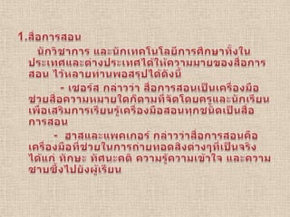 1.สื่อการสอน      นักวิชาการ และนักเทคโนโลยีการศึกษาทั้งในประเทศและต่างประเทศได้ให้ความมายของสื่อการสอน ไว้หลายท่านพอสรุปได้ดังนี้              - เซอร์ส กล่าวว่า สื่อการสอนเป็นเครื่องมือช่วยสื่อความหมายใดก็ตามที่จัดโดยครูและนักเรียนเพื่อเสริมการเรียนรู้เครื่องมือสอนทุกชนิดเป็นสื่อการสอน           -  ฮาสและแพคเกอร์ กล่าวว่าสื่อการสอนคือเครื่องมือที่ช่วยในการถ่ายทอดสิ่งต่างๆที่เป็นจริงได้แก่ ทักษะ ทัศนะคติ ความรู้ความเข้าใจ และความซาบซึ้งไปยังผู้เรียน