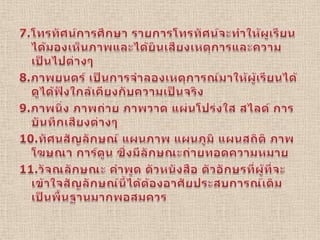 7.โทรทัศน์การศึกษา รายการโทรทัศน์จะทำให้ผูเรียนได้มองเห็นภาพและได้ยินเสียงเหตุการและความเป็นไปต่างๆ8.ภาพยนตร์ เป็นการจำลองเหตุการณ์มาให้ผู้เรียนได้ดูได้ฟังใกล้เคียงกับความเป็นจริง9.ภาพนิ่ง ภาพถ่าย ภาพวาด แผ่นโปร่งใส สไลด์ การบันทึกเสียงต่างๆ10.ทัศนสัญลักษณ์ แผนภาพ แผนภูมิ แผนสถิติ ภาพโฆษณา การ์ตูน ซึ่งมีลักษณะถ่ายทอดความหมาย11.วัจณลักษณะ คำพูด ตัวหนังสือ ตัวอักษรที่ผู้ที่จะเข้าใจสัญลักษณ์นี้ได้ต้องอาศัยประสบการณ์เดิมเป็นพื้นฐานมากพอสมควร