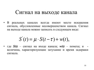 Сигнал на выходе канала  В реальных каналах всегда имеют место искажения сигнала, обусловленные несовершенством канала. Сигнал на выходе канала можно записать в следующем виде: где  S( t )  – сигнал на входе канала;  w ( t )  – помеха; и  - величина, характеризующие затухание и время задержки сигнала. 