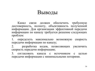 Выводы Канал связи должен обеспечить требуемую достоверность, полноту, объективность полученной информации. Для организации эффективной передачи информации по каналу требуется решение следующих проблем: 1. определеть максимально возможную скорость передачи информации по каналу; 2.  разработка кодов, позволяющих увеличить скорость передачи информации; 3. согласовать канала с источником с целью передачи информации с минимальными потерями.  