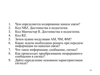 Чем определяется кодирование канале связи? Код NRZ. Достоинства и недостатки. Код Манчестер II. Достоинства и недостатки. Код RZ. Зачем нужна модуляция АМ, ЧМ, ФМ? Какие задачи необходимо решить при передаче информации по каналам связи? Что такое информация, сообщение, сигнал? Как происходит преобразование непрерывного сообщения в сигнал? Дайте определение основным характеристикам сигнала? 