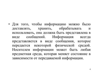Для того, чтобы информацию можно было доставлять, хранить, обрабатывать и использовать, она должна быть представлена в виде сообщений. Информация всегда представляется в виде сообщения, которое передается некоторой физической средой. Носителем информации может быть любая предметная среда, которая меняет состояние в зависимости от передаваемой информации.  