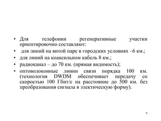 Для телефонии регенеративные участки ориентировочно составляют: для линий на витой паре в городских условиях –6 км.; для линий на коаксильном кабель 8 км.; радиоканал – до 70 км. (прямая видимость); оптоволоконные линии связи порядка 100 км. (технология  DWDM  обеспечивает передачу со скоростью 100 Гбит/ c  на расстояние до 500 км. без преобразования сигнала в электическую форму). 
