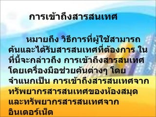 การเข้าถึงสารสนเทศ หมายถึง วิธีการที่ผู้ใช้สามารถค้นและได้รับสารสนเทศที่ต้องการ ในที่นี้จะกล่าวถึง การเข้าถึงสารสนเทศ โดยเครื่องมือช่วยค้นต่างๆ โดยจำแนกเป็น การเข้าถึงสารสนเทศจากทรัพยากรสารสนเทศของห้องสมุด และทรัพยากรสารสนเทศจากอินเตอร์เน็ต 