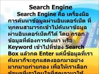 Search Engine Search Engine  คือ เครื่องมือการค้นหาข้อมูลผ่านอินเตอร์เน็ต ที่ทุกคนสามารถเข้าไปค้นหาข้อมูลผ่านอินเตอร์เน็ตก็ได้ โดย กรอก ข้อมูลที่ต้องการค้นหา หรือ  Keyword  เข้าไปที่ช่อง  Search Box  แล้วกด  Enter  แค่นี้ข้อมูลที่เราค้นหาก็จะถูกแสดงออกมาอย่างมากมายก่ายกอง เพื่อให้เราเลือกข้อมูลที่เราโดนใจที่สุดเอามาใช้ งาน โดยลักษณะการแสดงผลของ  Search Engine  นั้นจะทำการแสดงผลแบบ เรียงอันดับ  Search Results  ผ่านหน้าจอคอมพิวเตอร์ของเรา 