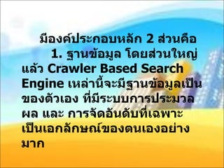 มีองค์ประกอบหลัก  2  ส่วนคือ   1.  ฐานข้อมูล โดยส่วนใหญ่แล้ว  Crawler Based Search Engine  เหล่านี้จะมีฐานข้อมูลเป็นของตัวเอง ที่มีระบบการประมวลผล และ การจัดอันดับที่เฉพาะ เป็นเอกลักษณ์ของตนเองอย่างมาก 