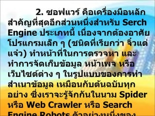 2.  ซอฟแวร์ คือเครื่องมือหลักสำคัญที่สุดอีกส่วนหนึ่งสำหรับ  Serch Engine  ประเภทนี้ เนื่องจากต้องอาศัยโปรแกรมเล็ก ๆ  ( ชนิดที่เรียกว่า จิ๋วแต่แจ๋ว )  ทำหน้าที่ในการตรวจหา และ ทำการจัดเก็บข้อมูล หน้าเพจ หรือ เว็บไซต์ต่าง ๆ ในรูปแบบของการทำสำเนาข้อมูล เหมือนกับต้นฉบับทุกอย่าง ซึ่งเราจะรู้จักกันในนาม  Spider  หรือ  Web Crawler  หรือ  Search Engine Robots  ตัวอย่างหนึ่งของ  Crawler Based Search Engine  ชื่อดัง  http://www.google.com Yahoo, MSN, Live, Search, Technorati ( สำหรับ  blog) 