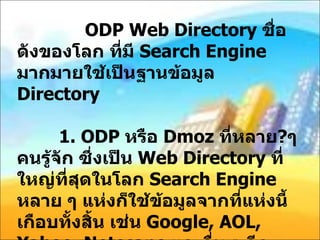 ODP Web Directory  ชื่อดังของโลก ที่มี  Search Engine  มากมายใช้เป็นฐานข้อมูล  Directory    1. ODP  หรือ  Dmoz  ที่หลาย ? ๆ คนรู้จัก ซึ่งเป็น  Web Directory  ที่ใหญ่ที่สุดในโลก  Search Engine  หลาย ๆ แห่งก็ใช้ข้อมูลจากที่แห่งนี้เกือบทั้งสิ้น เช่น  Google, AOL, Yahoo, Netscape  และอื่น ๆ อีกมากมาย  ODP  มีการบันทึกข้อมูลประมาณ  80  ภาษาทั่วโลก รวมถึงภาษาไทยเราด้วยครับ  ( URL : http://www.dmoz.org ) 