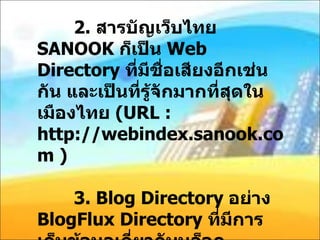 2.  สารบัญเว็บไทย  SANOOK  ก็เป็น  Web Directory  ที่มีชื่อเสียงอีกเช่นกัน และเป็นที่รู้จักมากที่สุดในเมืองไทย  ( URL : http://webindex.sanook.com )   3. Blog Directory  อย่าง  BlogFlux Directory  ที่มีการเก็บข้อมูลเกี่ยวกับบล็อกมากมายตามหมวดหมู่ต่าง ๆ หรือ  Blog Directory  อื่น ๆ ที่สามารถหาได้จาก  Make Many  แห่งนี้ครับ 