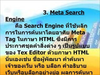 3.  Meta Search Engine   คือ  Search Engine  ที่ใช้หลักการในการค้นหาโดยอาศัย  Meta Tag  ในภาษา  HTML  ซึ่งมีการประกาศชุดคำสั่งต่าง ๆ เป็นรูปแบบของ  Tex Editor  ด้วยภาษา  HTML  นั่นเองเช่น ชื่อผู้พัฒนา คำค้นหา เจ้าของเว็บ หรือ บล็อก คำอธิบายเว็บหรือบล็อกอย่างย่อ ผลการค้นหาของ  Meta Search Engine  นี้มักไม่แม่นยำอย่างที่คิด เนื่องจากบางครั้งผู้ออกแบบเว็บสามารถใส่อะไรเข้าไปก็ได้มากมายเพื่อให้เกิดการค้นหา 
