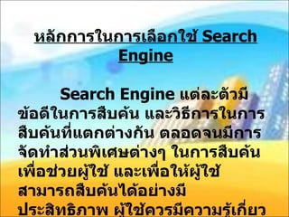 หลักการในการเลือกใช้  Search Engine   Search Engine  แต่ละตัวมีข้อดีในการสืบค้น และวิธีการในการสืบค้นที่แตกต่างกัน ตลอดจนมีการจัดทำส่วนพิเศษต่างๆ ในการสืบค้นเพื่อช่วยผู้ใช้ และเพื่อให้ผู้ใช้สามารถสืบค้นได้อย่างมีประสิทธิภาพ ผู้ใช้ควรมีความรู้เกี่ยวกับค้นหาดังนี้ คือ 
