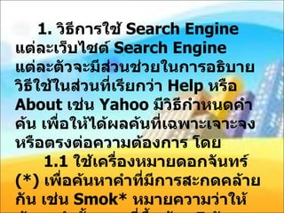 1.  วิธีการใช้  Search Engine  แต่ละเว็บไซต์  Search Engine  แต่ละตัวจะมีส่วนช่วยในการอธิบายวิธีใช้ในส่วนที่เรียกว่า  Help  หรือ  About  เช่น  Yahoo  มีวิธีกำหนดคำค้น เพื่อให้ได้ผลค้นที่เฉพาะเจาะจง หรือตรงต่อความต้องการ โดย 1.1  ใช้เครื่องหมายดอกจันทร์  (*)  เพื่อค้นหาคำที่มีการสะกดคล้ายกัน เช่น  Smok*  หมายความว่าให้ค้นหาคำทั้งหมดที่ขึ้นด้วย  5  ตัวอักษรแรก เช่น  Smoke Smoker  เป็นต้น 