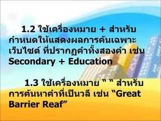 1.2  ใช้เครื่องหมาย  +  สำหรับกำหนดให้แสดงผลการค้นเฉพาะเว็บไซต์ ที่ปรากฏคำทั้งสองคำ เช่น  Secondary + Education   1.3  ใช้เครื่องหมาย “ “ สำหรับการค้นหาคำที่เป็นวลี เช่น “ Great Barrier Reaf” 