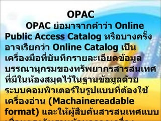OPAC     OPAC  ย่อมาจากคำว่า  Online Public Access Catalog  หรือบางครั้งอาจเรียกว่า  Online Catalog  เป็นเครื่องมือที่บันทึกรายละเอียดข้อมูลบรรณานุกรมของทรัพยากรสารสนเทศที่มีในห้องสมุดไว้ในฐานข้อมูลด้วยระบบคอมพิวเตอร์ในรูปแบบที่ต้องใช้เครื่องอ่าน  ( Machainereadable format)  และให้ผู้สืบค้นสารสนเทศแบบเชื่อมตรงกับฐานข้อมูลจากเครื่องคอมพิวเตอร์ที่เรียกว่า  Terminal  หรือ  workstation  ซึ่งผู้ใช้สามารถป้อนคำสำคัญหรือหัวเรื่องที่ต้องการสืบค้นและแสดงผลการสืบค้นได้ทางจอภาพ   