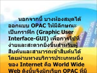 นอกจากนี้ บางห้องสมุดได้ออกแบบ  OPAC  ให้มีลักษณะเป็นกราฟิก  ( Graphic User Interface-GUI)  เพื่อการใช้ที่ง่ายและสะดวกยิ่งขึ้นสำหรับผู้สืบค้นและสามารถเข้าสืบค้นได้โดยผ่านทางบริการประเภทหนึ่งของ  Internet  คือ  World Wide Web  ดังนั้นจึงมักเรียก  OPAC  ที่มีลักษณะดังกล่าว  WebPac  