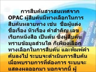 การสืบค้นสารสนเทศจาก  OPAC  ผู้สืบค้นมีทางเลือกในการสืบค้นหลายทาง เช่น  ชื่อผู้แต่ง ชื่อเรื่อง หัวเรื่อง คำสำคัญ เลขเรียกหนังสือ เป็นต้น ซึ่งผู้สืบค้นทราบข้อมูลส่วนใด ก็เพียงเลือกทางเลือกในการสืบค้น และพิมพ์คำค้นลงไป ระบบจะดำเนินการสืบค้น เมื่อพบรายการที่ต้องการ ระบบจะแสดงผลออกมา นอกจากนี้ ผู้สืบค้นสามารถใช้เทคนิคการสืบค้นขั้นสูง เช่น ตรรกบูลีน หรือการจำกัดการค้นด้วยเขตข้อมูล เข้ามาร่วมในการสืบค้นได้ 