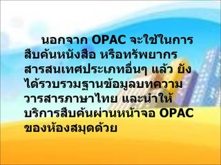 นอกจาก  OPAC  จะใช้ในการสืบค้นหนังสือ หรือทรัพยากรสารสนเทศประเภทอื่นๆ แล้ว ยังได้รวบรวมฐานข้อมูลบทความวารสารภาษาไทย และนำให้บริการสืบค้นผ่านหน้าจอ  OPAC  ของห้องสมุดด้วย 