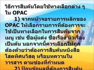 วิธีการสืบค้นโดยใช้ทางเลือกต่าง ๆ ใน  OPAC    1)  จากหน้าจอรายการหลักของ  OPAC  ให้เลือกรายการที่ต้องการจะใช้เป็นทางเลือกในการสืบค้นจากเมนู เช่น ชื่อผู้แต่ง ชื่อเรื่อง หัวเรื่อง เป็นต้น นอกจากนี้ควรเลือกให้ถูกต้องด้วยว่าต้องการสืบค้นหนังสือ โสตทัศนวัสดุ หรือบทความในวารสาร ตามช่องที่กำหนด    2)  ป้อนข้อมูลที่ต้องการสืบค้นตามรายการที่ใช้เป็นทางเลือก เช่น เลือกทางเลือกผู้แต่ง พิมพ์ชื่อผู้แต่ง เลือกทางเลือกสำคัญ พิมพ์ คำสำคัญ ที่ต้องการสืบค้น เป็นต้น ลงในช่องสี่เหลี่ยม แล้วคลิกเม้าส์ที่คำว่า ค้นหา 