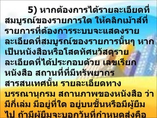 5)  หากต้องการได้รายละเอียดที่สมบูรณ์ของรายการใด ให้คลิกเม้าส์ที่รายการที่ต้องการระบบจะแสดงรายละเอียดที่สมบูรณ์ของรายการนั้นๆ หากเป็นหนังสือหรือโสตทัศนวัสดุรายละเอียดที่ได้ประกอบด้วย เลขเรียกหนังสือ สถานที่ที่มีทรัพยากรสารสนเทศนั้น รายละเอียดทางบรรณานุกรม สถานภาพของหนังสือ ว่ามีกี่เล่ม มีอยู่ที่ใด อยู่บนชั้นหรือมีผู้ยืมไป ถ้ามีผู้ยืมจะบอกวันที่กำหนดส่งคือ  ( date due)  หากเป็นบทความวารสาร ระบบจะแสดงผลการสืบค้นเป็นรายการย่อ ซึ่งประกอบด้วย ชื่อบทความ ชื่อวารสาร ปีที่ ฉบับที่ และปีพิมพ์ ของวารสารที่ตีพิมพ์บทความนั้น รวมทั้งบอกด้วยว่าห้องสมุดมีวารสารนั้นตั้งแต่ปีใดถึงปีใด 