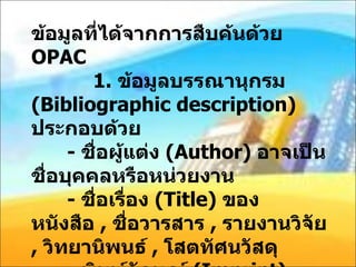ข้อมูลที่ได้จากการสืบค้นด้วย  OPAC   1.  ข้อมูลบรรณานุกรม  ( Bibliographic description)  ประกอบด้วย -  ชื่อผู้แต่ง  ( Author)  อาจเป็นชื่อบุคคลหรือหน่วยงาน -  ชื่อเรื่อง  ( Title)  ของหนังสือ  ,  ชื่อวารสาร  ,  รายงานวิจัย  ,  วิทยานิพนธ์  ,  โสตทัศนวัสดุ -  พิมพ์ลักษณ์  ( Imprint)  ประกอบด้วยครั้งที่พิมพ์  ( Edition)  สถานที่พิมพ์  ( Place)  ได้แก่ เมืองและประเทศ  