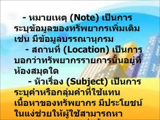 -  หมายเหตุ  ( Note)  เป็นการระบุข้อมูลของทรัพยากรเพิ่มเติม เช่น มีข้อมูลบรรณานุกรม   -  สถานที่  ( Location)  เป็นการบอกว่าทรัพยากรรายการนั้นอยู่ที่ห้องสมุดใด   -  หัวเรื่อง  ( Subject)  เป็นการระบุคำหรือกลุ่มคำที่ใช้แทนเนื้อหาของทรัพยากร มีประโยชน์ในแง่ช่วยให้ผู้ใช้สามารถหาสารสนเทศได้มากยิ่งขึ้น   -  เลขมาตรฐาน  ( ISBN)  เป็นเลขมาตรฐานสากลประจำหนังสือแต่ละรายการ 