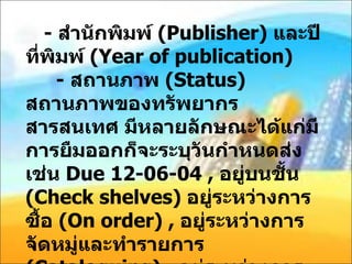 -  สำนักพิมพ์  ( Publisher)  และปีที่พิมพ์  ( Year of publication)    -  สถานภาพ  ( Status)  สถานภาพของทรัพยากรสารสนเทศ มีหลายลักษณะได้แก่มีการยืมออกก็จะระบุวันกำหนดส่ง เช่น  Due 12-06-04 ,  อยู่บนชั้น  ( Check shelves)  อยู่ระหว่างการซื้อ  ( On order) ,  อยู่ระหว่างการจัดหมู่และทำรายการ  ( Cataloguing) ,  อยู่ระหว่างการซ่อมแซม  ( Repair) ,  ใช้ภายในห้องสมุด  ( Libuse only) ,  พร้อมให้บริการ 