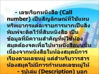 -  เลขเรียกหนังสือ  ( Call number)  เป็นสัญลักษณ์ที่ใช้แทนทรัพยากรแต่ละรายการหากเป็นสิ่งพิมพ์จะติดไว้ที่สันหนังสือ เป็นข้อมูลที่มีความสำคัญที่ผู้ใช้ห้องสมุดต้องจดเพื่อไปหาหนังสือบนชั้น เนื่องจากหนังสือในห้องสมุดมีการเรียงตามเลขหมู่ แต่สำหรับวารสาร ห้องสมุดไม่มีการกำหนดเลขหมู่ให้   -  รูปเล่ม  ( Description)  บอกข้อมูลเกี่ยวกับจำนวนหน้า ภาพประกอบ และขนาด 
