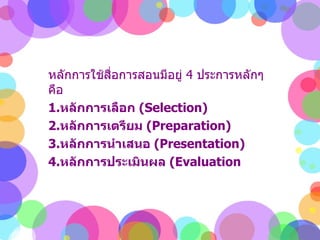 หลักการใช้สื่อการสอนมีอยู่  4  ประการหลักๆคือ  1. หลักการเลือก  ( Selection)  2. หลักการเตรียม  ( Preparation)  3. หลักการนำเสนอ  ( Presentation)  4. หลักการประเมินผล  ( Evaluation  