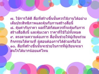 ๗ .  ใช้การได้ดี สื่อที่สร้างขึ้นนั้นควรใช้งานได้อย่างเต็มประสิทธิภาพและคุ้นกับกานสร้างสื่อนี้  ๘ .  คุ้มค่ากับราคา ผลที่ได้ก็สมควรที่จะคุ้มกับการสร้างสื่อสิ่งนี้ และคุ้มเวลา ราคาที่ใช้ไปทั้งหมด  ๙ .  ตรงตามความต้องการ สื่อนั้นช่วยให้ผู้เรียนร่วมกิจกรรมได้ตามที่ ผู้สอนต้องการได้ด้วยหรือไม่  ๑๐ .  สื่อที่สร้างขึ้นนั้นจะช่วยในการที่ผู้เรียนจะมาสนใจได้มากน้อยแค่ไหน 