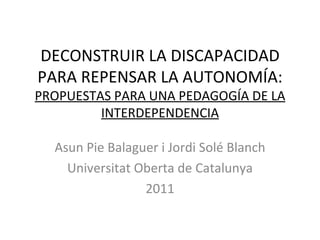 DECONSTRUIR LA DISCAPACIDAD PARA REPENSAR LA  AUTONOMÍA :  PROPUESTAS PARA UNA PEDAGOGÍA DE LA INTERDEPENDENCIA Asun Pie Balaguer i Jordi Solé Blanch Universitat Oberta de Catalunya 2011 