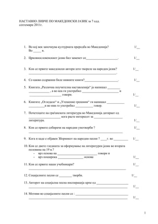 НАСТАВНО ЛИВЧЕ ПО МАКЕДОНСКИ ЈАЗИК за 7 одд.
септември 2011г.




  1. Во кој век започнува културната преродба во Македонија?                   1/__
     Во _____ в.

  2. Црковнословенскиот јазик бил заменет со____________________.              1/__


  3. Кои се првите македонски автори што творелe на народен јазик?             1/__
     _______________________________________________________.

  4. Со какви содржини биле нивните книги?_____________________.               1/__

  5. Книгата „Различна поучителна наставленија“ ја напишал ________
     _____________ , а во неа ги употребил _______________________ и
      ____________________ говори.                                            1/__

  6. Книгите „Огледало“ и „Утешение грешним“ ги напишал ___________
     __________и во нив го употребил ___________ говор.                        1/__

  7. Почетоците на граѓанската литература во Македонија датираат од
     ____________________ кога расте интересот за __________________
     литература.                                                               1/__

  8. Кои се првите собирачи на народни умотворби ?                             1/__
     ___________________________________________________________

  9. Кога и каде е објавен Зборникот на народни песни ? ____г. во _________   1/__

  10. Кои се двете гледишта за оформување на литературен јазик во втората
      половина на 19 в.?
         - врз основа на _________________________ говори и
         - врз поширока ________________ основа                                1/__

  11. Кои се првите наши учебникари?                                           1/__
      _____________________________________________________________

  12. Социјалните песни се ________ творби.                                   1/__

  13. Авторот на социјална песна инспирација црпе од ____________________
      ______________________________________________________________           1/__

  14. Мотиви во социјалните песни се : _________________________________
      ______________________________________________________________           1/__



                                                                                      1
 