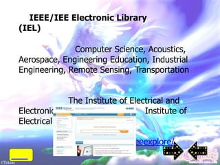 IEEE/IEE Electronic Library
(IEL)

              Computer Science, Acoustics,
Aerospace, Engineering Education, Industrial
Engineering, Remote Sensing, Transportation


              The Institute of Electrical and
Electronics Engineers (IEEE)       Institute of
Electrical Engineering (IEE)
             documents)
          http://www.ieee.org/ieeexplore/
 
