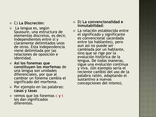 D) La convencionalidad e inmutabilidad: La relación establecida entre el significado y significante es convencional (acordada entre los hablantes), pero aun así no puede ser cambiada por un hablante, sino que se rige por la evolución histórica de la lengua. De todas maneras, sigue una evolución continua y viva. (Un ejemplo sería el reciente cambió del uso de la palabra ratón, adaptando el sustantivo a nuevas concepciones del mismo).C) La Discreción: La lengua es, según Saussure, una estructura de elementos discretos, es decir, independientes entre sí y claramente delimitados unos de otros. Esta independencia viene delimitada por las relaciones de oposición e identidad. Así los fonemas que constituyen los morfemas de una lengua son unidades diferenciales, por que al cambiar un fonema cambia el significado del morfema. Por ejemplo en las palabras: casas y tasasvemos que los fonemas c y t les dan significados diferentes.