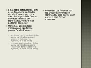 E)La doble articulación: Este es un fenómeno particular del significante, pero que afecta al significado. Son las unidades mínimas del significante, y entre ellas podemos distinguir:Monemas: Son unidades mínimas con significado propio. Se clasifican en: Morfemas: partes mínimas de las que su significado expresa el género, el número, etc. (Ejemplo, la as de niñas) Lexemas: partes mínimas de las que su significado expresa la concepción de la palabra en si (Ejemplo, la parte niñ de niñas) Fonemas: Los fonemas son las unidades mínimas sin significado, pero que se unen entre sí para formar monemas.