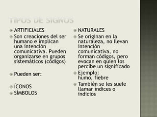 TIPOS DE SIGNOSARTIFICIALESSon creaciones del ser humano e implican una intención comunicativa. Pueden organizarse en grupos sistemáticos (códigos)Pueden ser:ÍCONOSSÍMBOLOSNATURALESSe originan en la naturaleza, no llevan intención comunicativa, no forman códigos, pero evocan en quien los percibe un significadoEjemplo: humo, fiebreTambién se les suele llamar índices o indicios