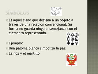 SÍMBOLOSEs aquel signo que designa a un objeto a través de una relación convencional. Su forma no guarda ninguna semejanza con el elemento representado.Ejemplo:Una paloma blanca simboliza la pazLa hoz y el martillo
