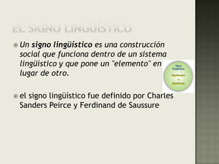 EL SIGNO LINGÜÍSTICOUn signo lingüístico es una construcción social que funciona dentro de un sistema lingüístico y que pone un "elemento" en lugar de otro.el signo lingüístico fue definido por Charles Sanders Peirce y Ferdinand de Saussure