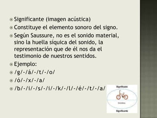 Significante (imagen acústica)Constituye el elemento sonoro del signo.Según Saussure, no es el sonido material, sino la huella síquica del sonido, la representación que de él nos da el testimonio de nuestros sentidos.Ejemplo:/g/-/á/-/t/-/o//ó/-/x/-/a//b/-/i/-/s/-/i/-/k/-/l/-/é/-/t/-/a/