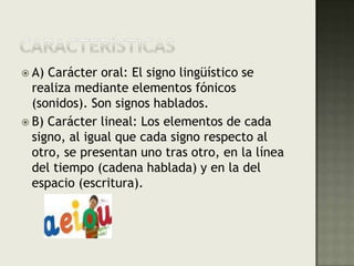 CaracterísticasA) Carácter oral: El signo lingüístico se realiza mediante elementos fónicos (sonidos). Son signos hablados.B) Carácter lineal: Los elementos de cada signo, al igual que cada signo respecto al otro, se presentan uno tras otro, en la línea del tiempo (cadena hablada) y en la del espacio (escritura).