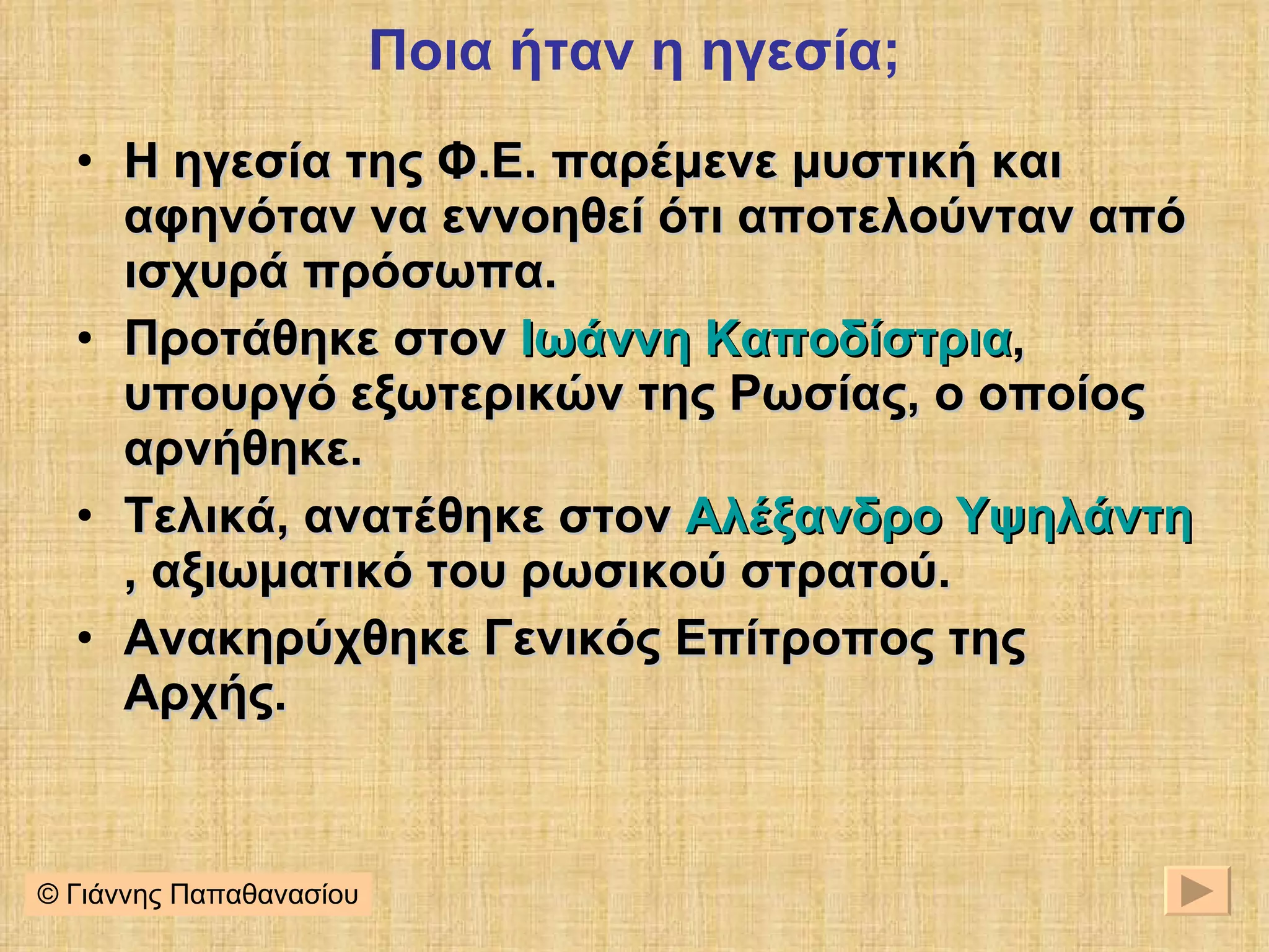 Ποια ήταν η ηγεσία; Η ηγεσία της Φ.Ε. παρέμενε μυστική και αφηνόταν να εννοηθεί ότι αποτελούνταν από ισχυρά πρόσωπα. Προτάθηκε στον  Ιωάννη Καποδίστρια , υπουργό εξωτερικών της Ρωσίας, ο οποίος αρνήθηκε. Τελικά, ανατέθηκε στον  Αλέξανδρο Υψηλάντη , αξιωματικό του ρωσικού στρατού. Ανακηρύχθηκε Γενικός Επίτροπος της Αρχής. © Γιάννης Παπαθανασίου 