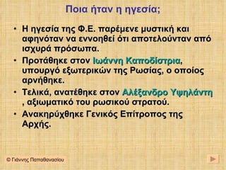 Ποια ήταν η ηγεσία; Η ηγεσία της Φ.Ε. παρέμενε μυστική και αφηνόταν να εννοηθεί ότι αποτελούνταν από ισχυρά πρόσωπα. Προτάθηκε στον  Ιωάννη Καποδίστρια , υπουργό εξωτερικών της Ρωσίας, ο οποίος αρνήθηκε. Τελικά, ανατέθηκε στον  Αλέξανδρο Υψηλάντη , αξιωματικό του ρωσικού στρατού. Ανακηρύχθηκε Γενικός Επίτροπος της Αρχής. © Γιάννης Παπαθανασίου 