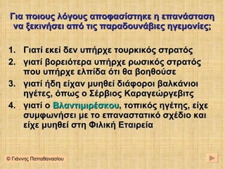 Για ποιους λόγους αποφασίστηκε η επανάσταση να ξεκινήσει από τις παραδουνάβιες ηγεμονίες; Γιατί εκεί δεν υπήρχε τουρκικός στρατός γιατί βορειότερα υπήρχε ρωσικός στρατός που υπήρχε ελπίδα ότι θα βοηθούσε γιατί ήδη είχαν μυηθεί διάφοροι βαλκάνιοι ηγέτες, όπως ο Σέρβιος Καραγεώργεβιτς γιατί ο  Βλαντιμιρέσκου , τοπικός ηγέτης, είχε συμφωνήσει με το επαναστατικό σχέδιο και είχε μυηθεί στη Φιλική Εταιρεία © Γιάννης Παπαθανασίου 
