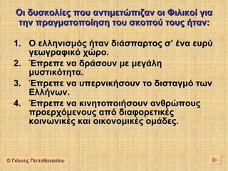 Οι δυσκολίες που αντιμετώπιζαν οι Φιλικοί για την πραγματοποίηση του σκοπού τους ήταν: Ο ελληνισμός ήταν διάσπαρτος σ’ ένα ευρύ γεωγραφικό χώρο. Έπρεπε να δράσουν με μεγάλη μυστικότητα. Έπρεπε να υπερνικήσουν το δισταγμό των Ελλήνων. Έπρεπε να κινητοποιήσουν ανθρώπους προερχόμενους από διαφορετικές κοινωνικές και οικονομικές ομάδες. © Γιάννης Παπαθανασίου 