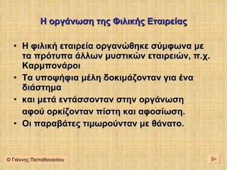Η οργάνωση της Φιλικής Εταιρείας Η φιλική εταιρεία οργανώθηκε σύμφωνα με τα πρότυπα άλλων μυστικών εταιρειών, π.χ. Καρμπονάροι Τα υποψήφια μέλη δοκιμάζονταν για ένα διάστημα και μετά εντάσσονταν στην οργάνωση αφού ορκίζονταν πίστη και αφοσίωση. Οι παραβάτες τιμωρούνταν με θάνατο . © Γιάννης Παπαθανασίου 