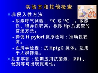 实验室和其他检查 非侵入性方法 尿素呼气试验： 13 C 或 14 C  。敏感性、特异性较高。根除 Hp 后复查的首选方法。 粪便 H.pylori 抗原检测：准确性较高。 血清学检查：抗 HpIgG 抗体。适用于人群筛选。 注意事项：近期应用抗菌素、 PPI 、铋剂等可出现假阴性。 