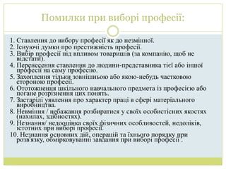 Помилки при виборі професії:

1. Ставлення до вибору професії як до незмінної.
2. Існуючі думки про престижність професії.
3. Вибір професії під впливом товаришів (за компанію, щоб не
   відстати).
4. Перенесення ставлення до людини-представника тієї або іншої
   професії на саму професію.
5. Захоплення тільки зовнішньою або якою-небудь частковою
   стороною професії.
6. Ототожнення шкільного навчального предмета із професією або
   погане розрізнення цих понять.
7. Застарілі уявлення про характер праці в сфері матеріального
   виробництва.
8. Невміння / небажання розбиратися у своїх особистісних якостях
   (нахилах, здібностях).
9. Незнання/ недооцінка своїх фізичних особливостей, недоліків,
   істотних при виборі професії.
10. Незнання основних дій, операцій та їхнього порядку при
   розв'язку, обмірковуванні завдання при виборі професії .
 