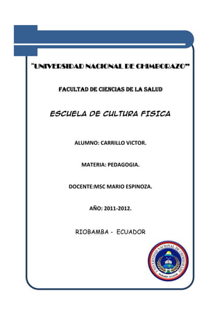 “UNIVERSIDAD NACIONAL DE CHIMBORAZO”


      FACULTAD DE CIENCIAS DE LA SALUD



    ESCUELA DE CULTURA FISICA



          ALUMNO: CARRILLO VICTOR.


             MATERIA: PEDAGOGIA.


         DOCENTE:MSC MARIO ESPINOZA.


               AÑO: 2011-2012.


           RIOBAMBA - ECUADOR
 