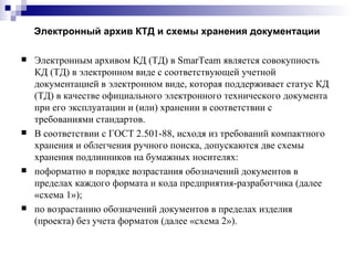 Электронный архив КТД и схемы хранения документации Электронным архивом КД (ТД) в  SmarTeam  является совокупность КД (ТД) в электронном виде с соответствующей учетной документацией в электронном виде, которая поддерживает статус КД (ТД) в качестве официального электронного технического документа при его эксплуатации и (или) хранении в соответствии с требованиями стандартов. В соответствии с ГОСТ 2.501-88, исходя из требований компактного хранения и облегчения ручного поиска, допускаются две схемы хранения подлинников на бумажных носителях: поформатно в порядке возрастания обозначений документов в пределах каждого формата и кода предприятия-разработчика (далее «схема 1»); по возрастанию обозначений документов в пределах изделия (проекта) без учета форматов (далее «схема 2»). 