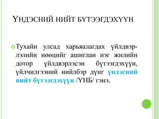 ҮНДЭСНИЙ НИЙТ БҮТЭЭГДЭХҮҮН


 Тухайн улсад харьяалагдах үйлдвэр-
 лэлийн нөөцийг ашиглан нэг жилийн
 дотор   үйлдвэрлэсэн    бүтээгдэхүүн,
 үйлчилгээний нийлбэр дүнг үндэсний
 нийт бүтээгдэхүүн /ҮНБ/ гэнэ.
 